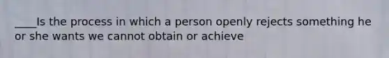 ____Is the process in which a person openly rejects something he or she wants we cannot obtain or achieve