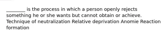 ________ is the process in which a person openly rejects something he or she wants but cannot obtain or achieve. Technique of neutralization Relative deprivation Anomie Reaction formation