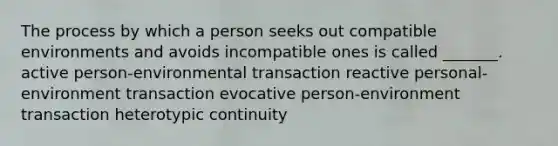 The process by which a person seeks out compatible environments and avoids incompatible ones is called _______. active person-environmental transaction reactive personal-environment transaction evocative person-environment transaction heterotypic continuity