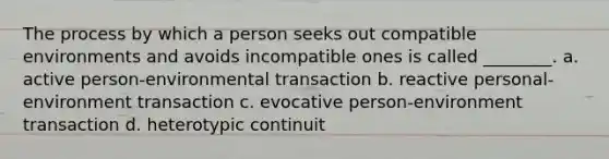 The process by which a person seeks out compatible environments and avoids incompatible ones is called ________. a. active person-environmental transaction b. reactive personal-environment transaction c. evocative person-environment transaction d. heterotypic continuit