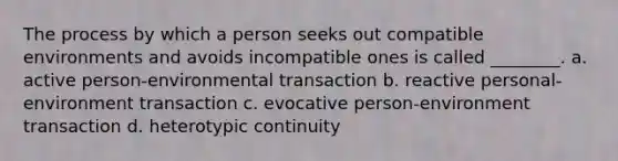 The process by which a person seeks out compatible environments and avoids incompatible ones is called ________. a. active person-environmental transaction b. reactive personal-environment transaction c. evocative person-environment transaction d. heterotypic continuity