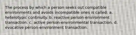 The process by which a person seeks out compatible environments and avoids incompatible ones is called: a. heterotypic continuity. b. reactive person-environment transaction. c. active person-environmental transaction. d. evocative person-environment transaction.