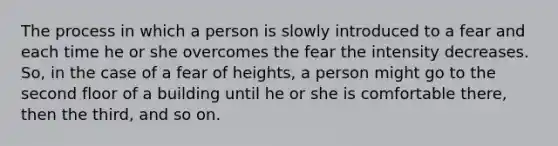 The process in which a person is slowly introduced to a fear and each time he or she overcomes the fear the intensity decreases. So, in the case of a fear of heights, a person might go to the second floor of a building until he or she is comfortable there, then the third, and so on.