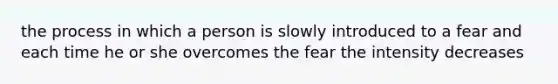 the process in which a person is slowly introduced to a fear and each time he or she overcomes the fear the intensity decreases