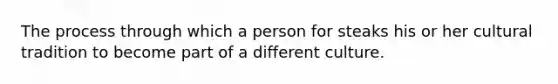 The process through which a person for steaks his or her cultural tradition to become part of a different culture.
