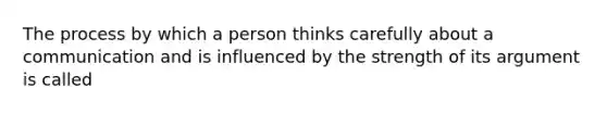 The process by which a person thinks carefully about a communication and is influenced by the strength of its argument is called