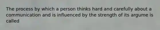 The process by which a person thinks hard and carefully about a communication and is influenced by the strength of its argume is called