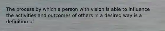 The process by which a person with vision is able to influence the activities and outcomes of others in a desired way is a definition of