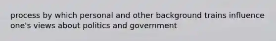 process by which personal and other background trains influence one's views about politics and government