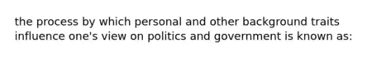 the process by which personal and other background traits influence one's view on politics and government is known as: