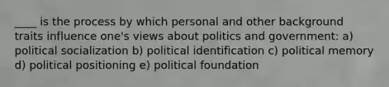 ____ is the process by which personal and other background traits influence one's views about politics and government: a) political socialization b) political identification c) political memory d) political positioning e) political foundation