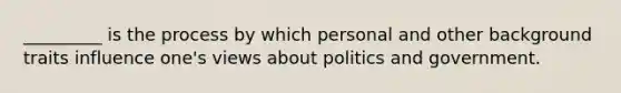 _________ is the process by which personal and other background traits influence one's views about politics and government.