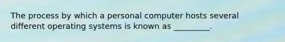 The process by which a personal computer hosts several different operating systems is known as _________.