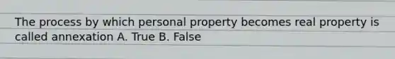 The process by which personal property becomes real property is called annexation A. True B. False