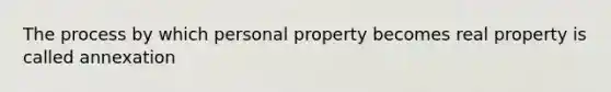 The process by which personal property becomes real property is called annexation