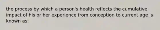 the process by which a person's health reflects the cumulative impact of his or her experience from conception to current age is known as: