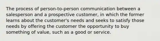 The process of person-to-person communication between a salesperson and a prospective customer, in which the former learns about the customer's needs and seeks to satisfy those needs by offering the customer the opportunity to buy something of value, such as a good or service.