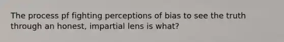 The process pf fighting perceptions of bias to see the truth through an honest, impartial lens is what?