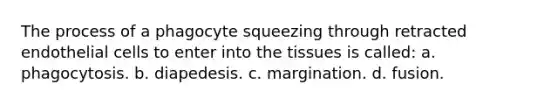 The process of a phagocyte squeezing through retracted endothelial cells to enter into the tissues is called: a. phagocytosis. b. diapedesis. c. margination. d. fusion.