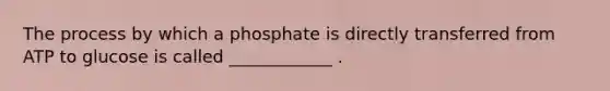 The process by which a phosphate is directly transferred from ATP to glucose is called ____________ .