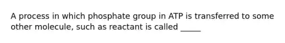 A process in which phosphate group in ATP is transferred to some other molecule, such as reactant is called _____