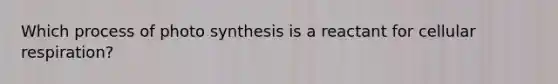 Which process of photo synthesis is a reactant for cellular respiration?