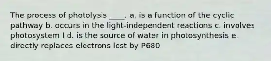 The process of photolysis ____.​ a. ​is a function of the cyclic pathway b. ​occurs in the light-independent reactions c. ​involves photosystem I d. ​is the source of water in photosynthesis e. directly replaces electrons lost by P680​