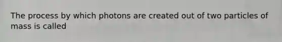 The process by which photons are created out of two particles of mass is called