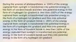 During the process of photosynthesis, a. 100% of the energy captured from sunlight is transformed into potential energy in the form of covalent bonds and then into potential energy in the form of a hydrogen ion gradient b. less than 100% of the energy captured from sunlight is transformed into potential energy in the form of a hydrogen ion gradient and then into potential energy in the form of covalent bonds c. 100% of the energy captured from sunlight is transformed into potential energy in the form of a hydrogen ion gradient and then into potential energy in the form of covalent bonds d. less than 100% of the energy captured from sunlight is transformed into potential energy in the form of covalent bonds and then into potential energy in the form of a hydrogen ion gradient