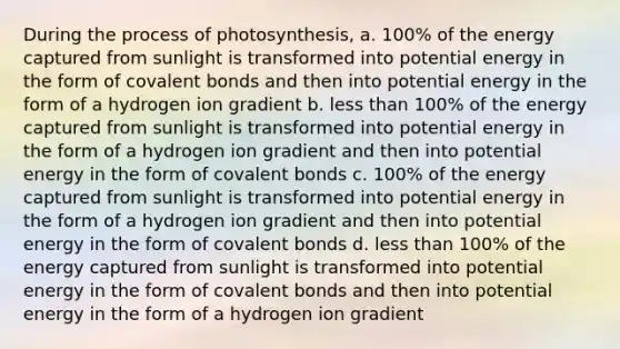 During the process of photosynthesis, a. 100% of the energy captured from sunlight is transformed into potential energy in the form of covalent bonds and then into potential energy in the form of a hydrogen ion gradient b. less than 100% of the energy captured from sunlight is transformed into potential energy in the form of a hydrogen ion gradient and then into potential energy in the form of covalent bonds c. 100% of the energy captured from sunlight is transformed into potential energy in the form of a hydrogen ion gradient and then into potential energy in the form of covalent bonds d. less than 100% of the energy captured from sunlight is transformed into potential energy in the form of covalent bonds and then into potential energy in the form of a hydrogen ion gradient