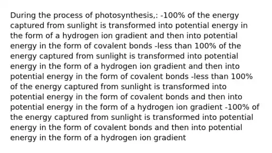 During the process of photosynthesis,: -100% of the energy captured from sunlight is transformed into potential energy in the form of a hydrogen ion gradient and then into potential energy in the form of covalent bonds -less than 100% of the energy captured from sunlight is transformed into potential energy in the form of a hydrogen ion gradient and then into potential energy in the form of covalent bonds -less than 100% of the energy captured from sunlight is transformed into potential energy in the form of covalent bonds and then into potential energy in the form of a hydrogen ion gradient -100% of the energy captured from sunlight is transformed into potential energy in the form of covalent bonds and then into potential energy in the form of a hydrogen ion gradient