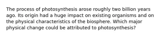 The process of photosynthesis arose roughly two billion years ago. Its origin had a huge impact on existing organisms and on the physical characteristics of the biosphere. Which major physical change could be attributed to photosynthesis?