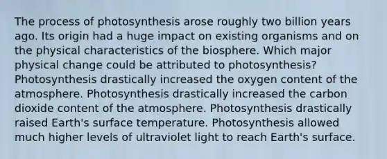 The process of photosynthesis arose roughly two billion years ago. Its origin had a huge impact on existing organisms and on the physical characteristics of the biosphere. Which major physical change could be attributed to photosynthesis? Photosynthesis drastically increased the oxygen content of the atmosphere. Photosynthesis drastically increased the carbon dioxide content of the atmosphere. Photosynthesis drastically raised Earth's surface temperature. Photosynthesis allowed much higher levels of ultraviolet light to reach Earth's surface.