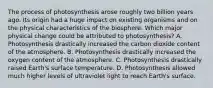 The process of photosynthesis arose roughly two billion years ago. Its origin had a huge impact on existing organisms and on the physical characteristics of the biosphere. Which major physical change could be attributed to photosynthesis? A. Photosynthesis drastically increased the carbon dioxide content of the atmosphere. B. Photosynthesis drastically increased the oxygen content of the atmosphere. C. Photosynthesis drastically raised Earth's surface temperature. D. Photosynthesis allowed much higher levels of ultraviolet light to reach Earth's surface.