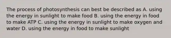 The process of photosynthesis can best be described as A. using the energy in sunlight to make food B. using the energy in food to make ATP C. using the energy in sunlight to make oxygen and water D. using the energy in food to make sunlight