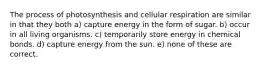 The process of photosynthesis and cellular respiration are similar in that they both a) capture energy in the form of sugar. b) occur in all living organisms. c) temporarily store energy in chemical bonds. d) capture energy from the sun. e) none of these are correct.