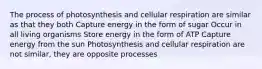 The process of photosynthesis and cellular respiration are similar as that they both Capture energy in the form of sugar Occur in all living organisms Store energy in the form of ATP Capture energy from the sun Photosynthesis and cellular respiration are not similar, they are opposite processes