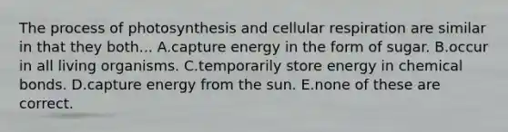 The process of photosynthesis and cellular respiration are similar in that they both... A.capture energy in the form of sugar. B.occur in all living organisms. C.temporarily store energy in chemical bonds. D.capture energy from the sun. E.none of these are correct.