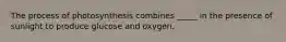 The process of photosynthesis combines _____ in the presence of sunlight to produce glucose and oxygen.