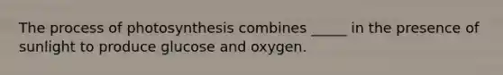 The process of photosynthesis combines _____ in the presence of sunlight to produce glucose and oxygen.