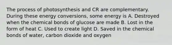 The process of photosynthesis and CR are complementary. During these energy conversions, some energy is A. Destroyed when the chemical bonds of glucose are made B. Lost in the form of heat C. Used to create light D. Saved in the chemical bonds of water, carbon dioxide and oxygen