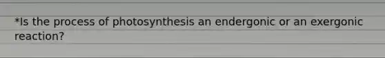 *Is the process of photosynthesis an endergonic or an exergonic reaction?