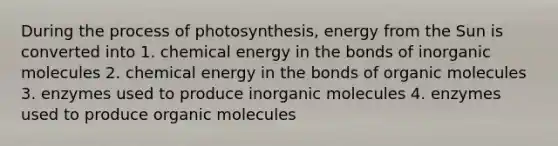 During the process of photosynthesis, energy from the Sun is converted into 1. chemical energy in the bonds of inorganic molecules 2. chemical energy in the bonds of organic molecules 3. enzymes used to produce inorganic molecules 4. enzymes used to produce organic molecules