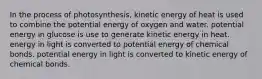 In the process of photosynthesis, kinetic energy of heat is used to combine the potential energy of oxygen and water. potential energy in glucose is use to generate kinetic energy in heat. energy in light is converted to potential energy of chemical bonds. potential energy in light is converted to kinetic energy of chemical bonds.