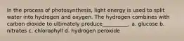 In the process of photosynthesis, light energy is used to split water into hydrogen and oxygen. The hydrogen combines with carbon dioxide to ultimately produce__________. a. glucose b. nitrates c. chlorophyll d. hydrogen peroxide