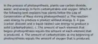 In the process of photosynthesis, plants use carbon dioxide, water, and energy to form carbohydrates and oxygen. Which of the following best explains how plants follow the Law of Conservation of Mass during photosynthesis? a. The reaction uses energy to produce a product without energy.​​ b. A gas (carbon dioxide) and a liquid (water) use energy to produce a solid (carbohydrates). c. The amount of each element that begins photosynthesis equals the amount of each element that is produced. d. The amount of carbohydrates at the beginning of photosynthesis equals the amount of oxygen that is produced.