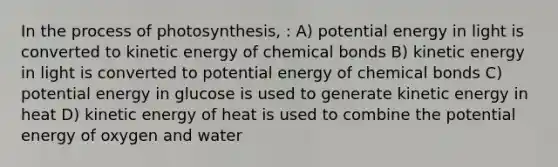 In the <a href='https://www.questionai.com/knowledge/kZdL6DGYI4-process-of-photosynthesis' class='anchor-knowledge'>process of photosynthesis</a>, : A) potential energy in light is converted to kinetic energy of chemical bonds B) kinetic energy in light is converted to potential energy of chemical bonds C) potential energy in glucose is used to generate kinetic energy in heat D) kinetic energy of heat is used to combine the potential energy of oxygen and water