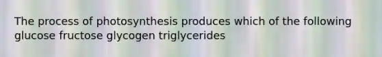 The process of photosynthesis produces which of the following glucose fructose glycogen triglycerides