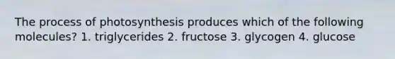 The process of photosynthesis produces which of the following molecules? 1. triglycerides 2. fructose 3. glycogen 4. glucose