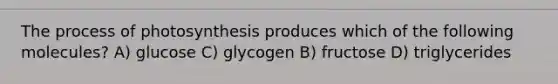 The process of photosynthesis produces which of the following molecules? A) glucose C) glycogen B) fructose D) triglycerides